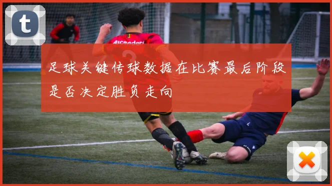 足球关键传球数据在比赛最后阶段是否决定胜负走向